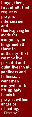 Text Box: I urge, then, first of all, that requests, prayers, intercession and thanksgiving be made for everyone, for kings and all those in authority, that we may live peaceful and quiet lives in all godliness and holiness... I want men everywhere to lift up holy hands in prayer, without anger or disputing. 1 Timothy 2
